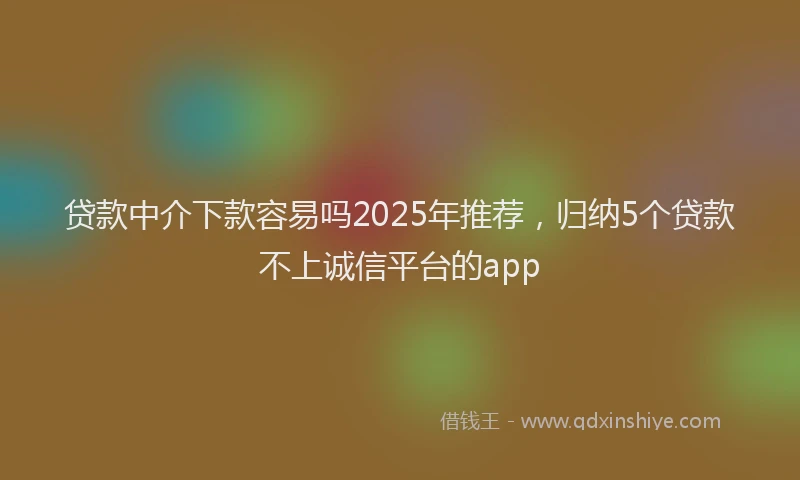 贷款中介下款容易吗2025年推荐，归纳5个贷款不上诚信平台的app