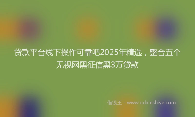 贷款平台线下操作可靠吧2025年精选，整合五个无视网黑征信黑3万贷款