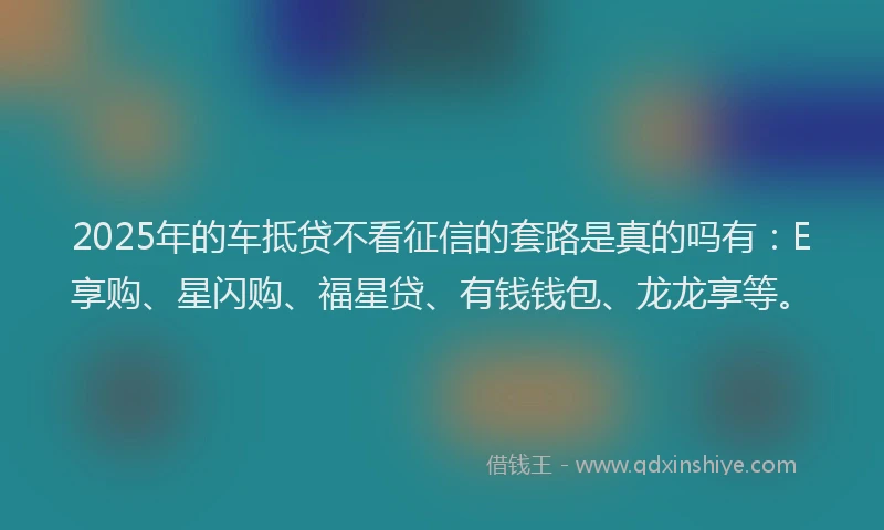 2025年的车抵贷不看征信的套路是真的吗有：E享购、星闪购、福星贷、有钱钱包、龙龙享等。