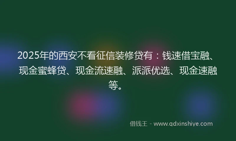 2025年的西安不看征信装修贷有：钱速借宝融、现金蜜蜂贷、现金流速融、派派优选、现金速融等。