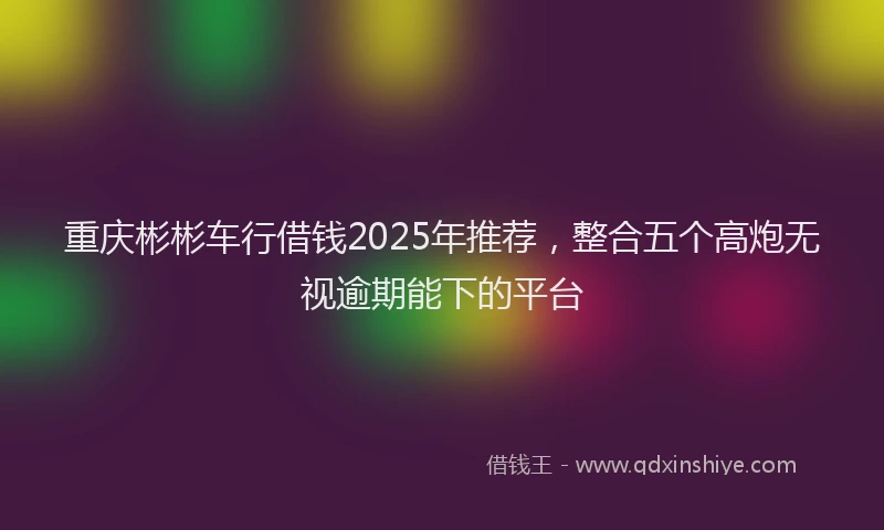 重庆彬彬车行借钱2025年推荐，整合五个高炮无视逾期能下的平台