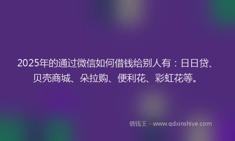 2025年的通过微信如何借钱给别人有：日日贷、贝壳商城、朵拉购、便利花、彩虹花等。