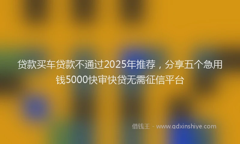 贷款买车贷款不通过2025年推荐，分享五个急用钱5000快审快贷无需征信平台