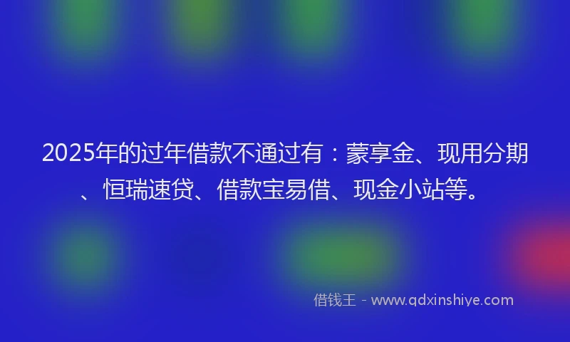 2025年的过年借款不通过有：蒙享金、现用分期、恒瑞速贷、借款宝易借、现金小站等。