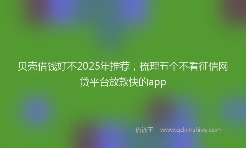贝壳借钱好不2025年推荐，梳理五个不看征信网贷平台放款快的app