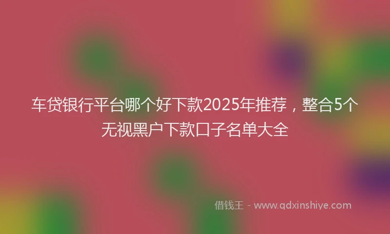 车贷银行平台哪个好下款2025年推荐，整合5个无视黑户下款口子名单大全
