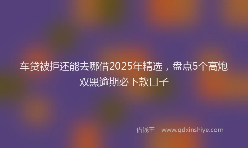 车贷被拒还能去哪借2025年精选，盘点5个高炮双黑逾期必下款口子