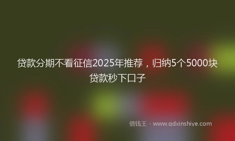 贷款分期不看征信2025年推荐，归纳5个5000块贷款秒下口子