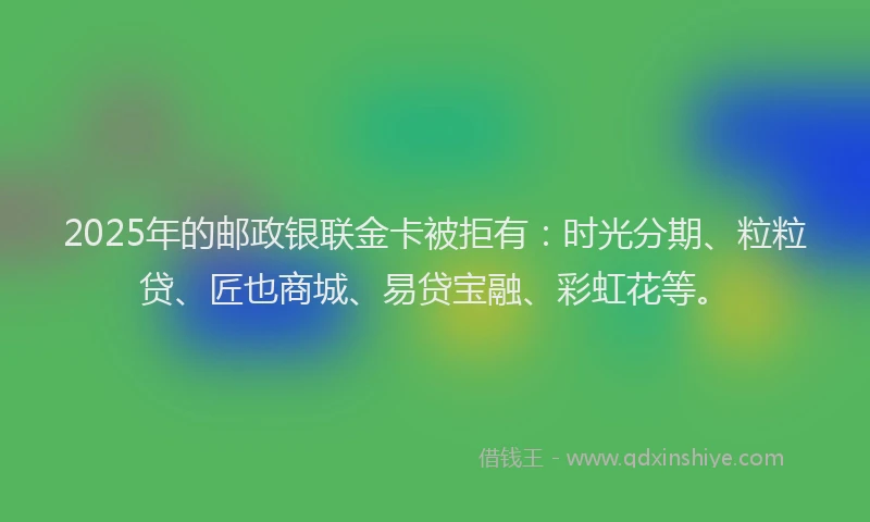 2025年的邮政银联金卡被拒有：时光分期、粒粒贷、匠也商城、易贷宝融、彩虹花等。