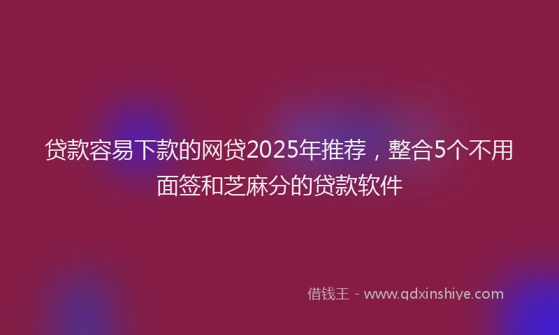 贷款容易下款的网贷2025年推荐，整合5个不用面签和芝麻分的贷款软件
