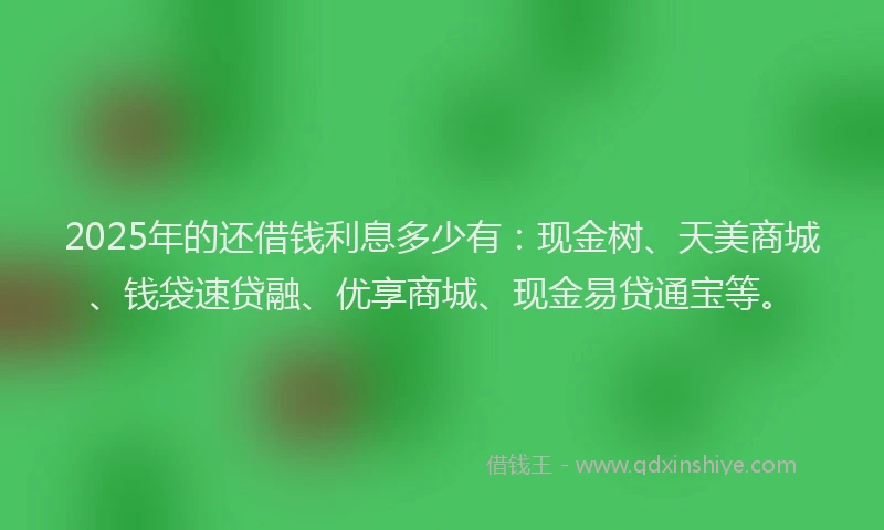 2025年的还借钱利息多少有：现金树、天美商城、钱袋速贷融、优享商城、现金易贷通宝等。