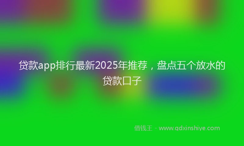 贷款app排行最新2025年推荐，盘点五个放水的贷款口子