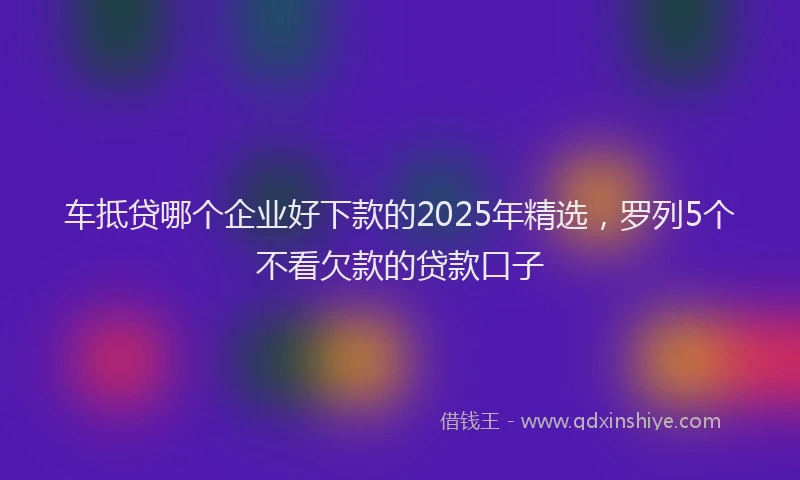 车抵贷哪个企业好下款的2025年精选，罗列5个不看欠款的贷款口子