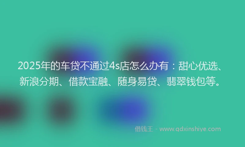 2025年的车贷不通过4s店怎么办有：甜心优选、新浪分期、借款宝融、随身易贷、翡翠钱包等。