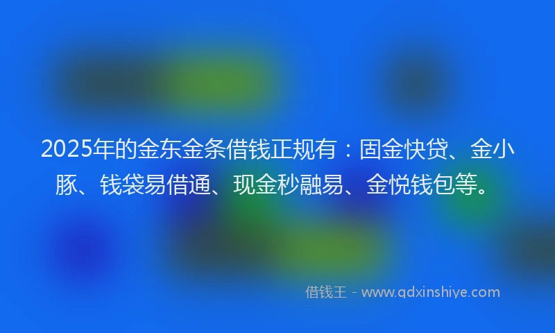 2025年的金东金条借钱正规有：固金快贷、金小豚、钱袋易借通、现金秒融易、金悦钱包等。