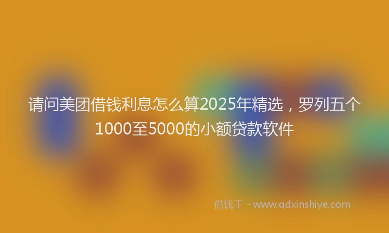 请问美团借钱利息怎么算2025年精选，罗列五个1000至5000的小额贷款软件