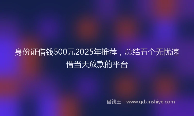 身份证借钱500元2025年推荐，总结五个无忧速借当天放款的平台