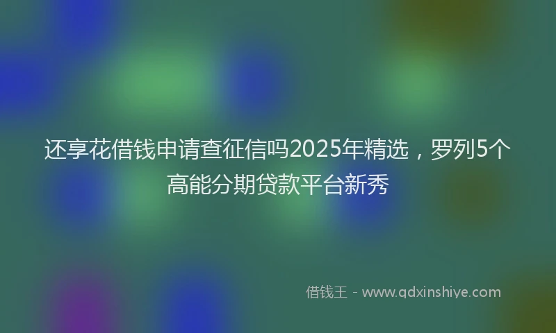 还享花借钱申请查征信吗2025年精选，罗列5个高能分期贷款平台新秀