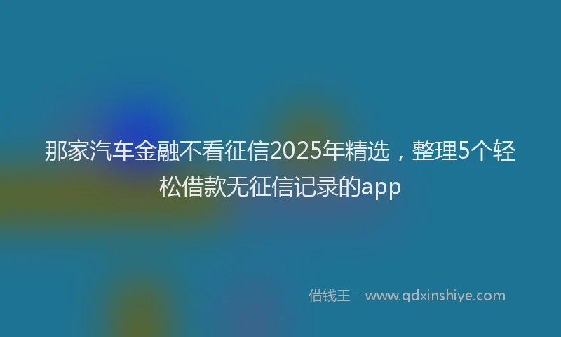那家汽车金融不看征信2025年精选，整理5个轻松借款无征信记录的app