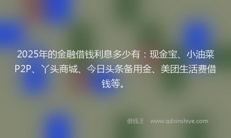 2025年的金融借钱利息多少有：现金宝、小油菜P2P、丫头商城、今日头条备用金、美团生活费借钱等。
