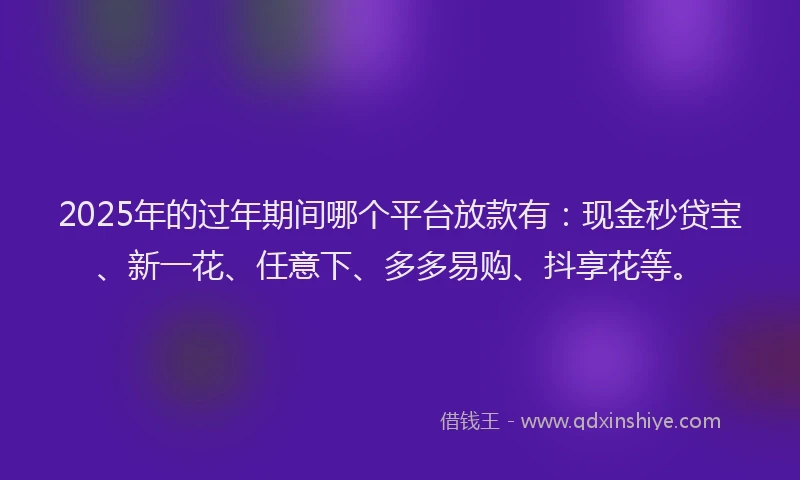 2025年的过年期间哪个平台放款有：现金秒贷宝、新一花、任意下、多多易购、抖享花等。