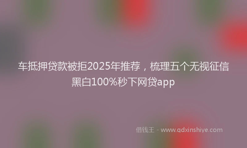 车抵押贷款被拒2025年推荐，梳理五个无视征信黑白100%秒下网贷app