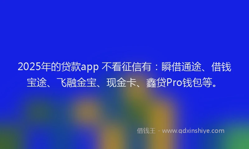 2025年的贷款app 不看征信有：瞬借通途、借钱宝途、飞融金宝、现金卡、鑫贷Pro钱包等。