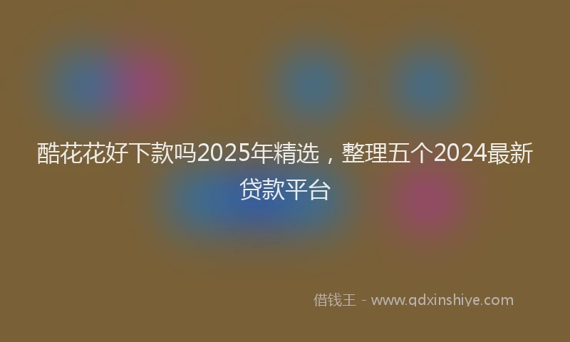 酷花花好下款吗2025年精选，整理五个2024最新贷款平台