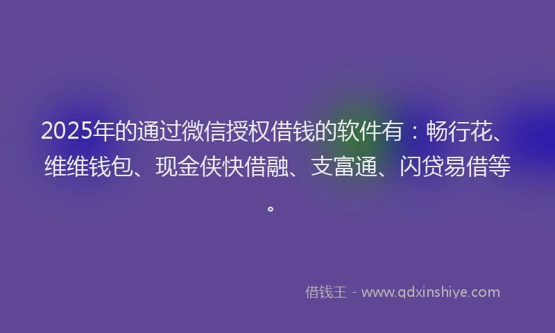 2025年的通过微信授权借钱的软件有：畅行花、维维钱包、现金侠快借融、支富通、闪贷易借等。