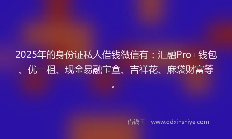 2025年的身份证私人借钱微信有：汇融Pro+钱包、优一租、现金易融宝盒、吉祥花、麻袋财富等。