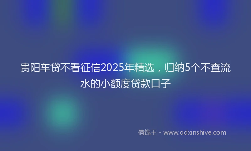贵阳车贷不看征信2025年精选，归纳5个不查流水的小额度贷款口子