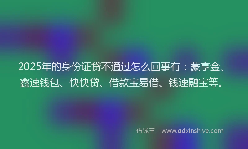 2025年的身份证贷不通过怎么回事有：蒙享金、鑫速钱包、快快贷、借款宝易借、钱速融宝等。