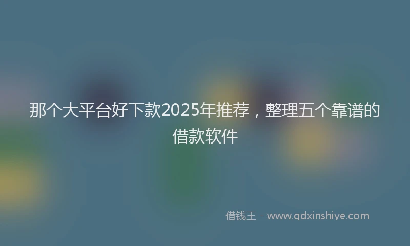 那个大平台好下款2025年推荐，整理五个靠谱的借款软件