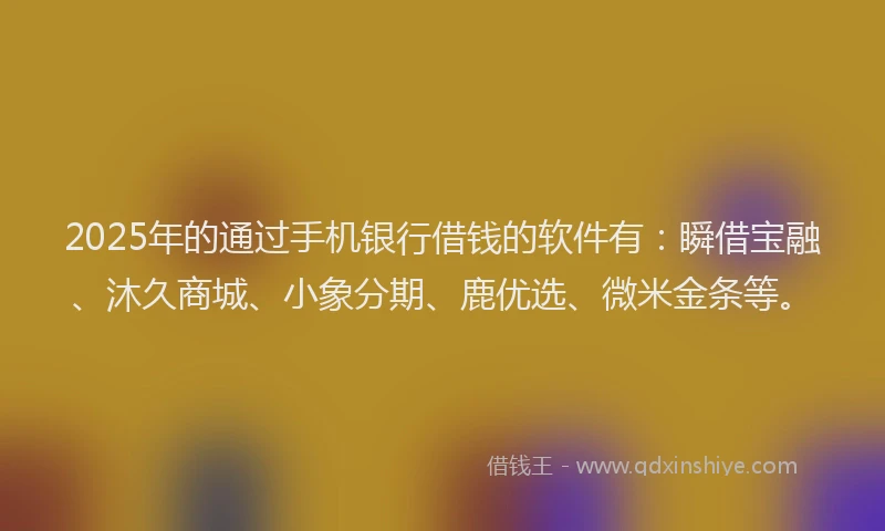 2025年的通过手机银行借钱的软件有：瞬借宝融、沐久商城、小象分期、鹿优选、微米金条等。