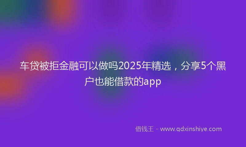 车贷被拒金融可以做吗2025年精选，分享5个黑户也能借款的app