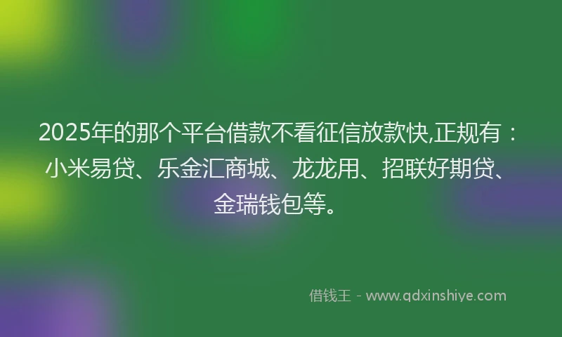 2025年的那个平台借款不看征信放款快,正规有：小米易贷、乐金汇商城、龙龙用、招联好期贷、金瑞钱包等。