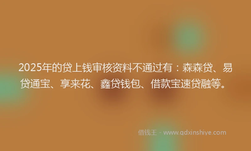 2025年的贷上钱审核资料不通过有：森森贷、易贷通宝、享来花、鑫贷钱包、借款宝速贷融等。