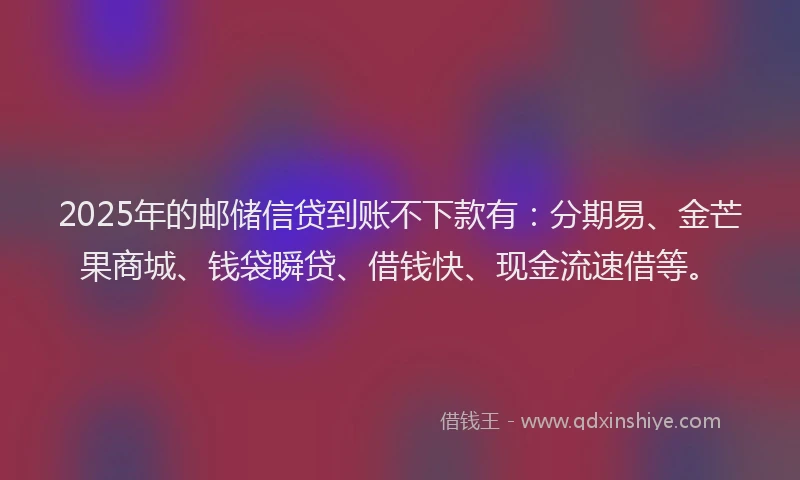 2025年的邮储信贷到账不下款有：分期易、金芒果商城、钱袋瞬贷、借钱快、现金流速借等。