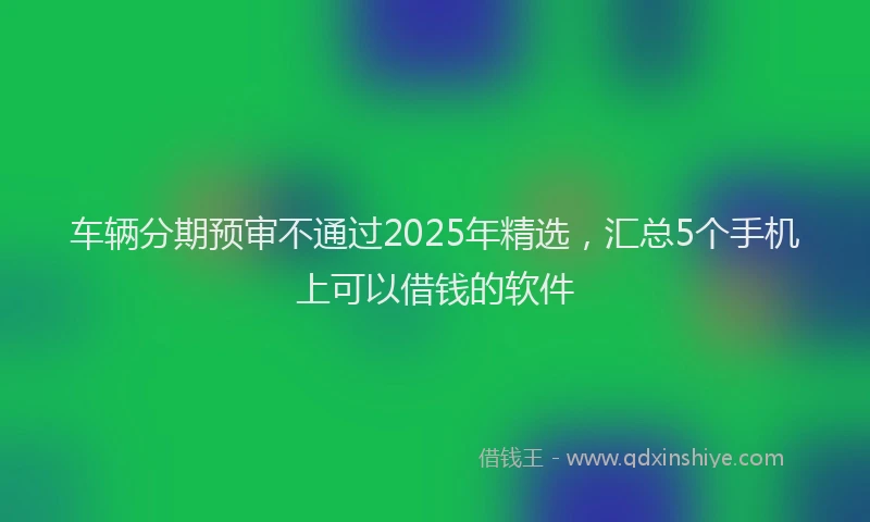 车辆分期预审不通过2025年精选，汇总5个手机上可以借钱的软件