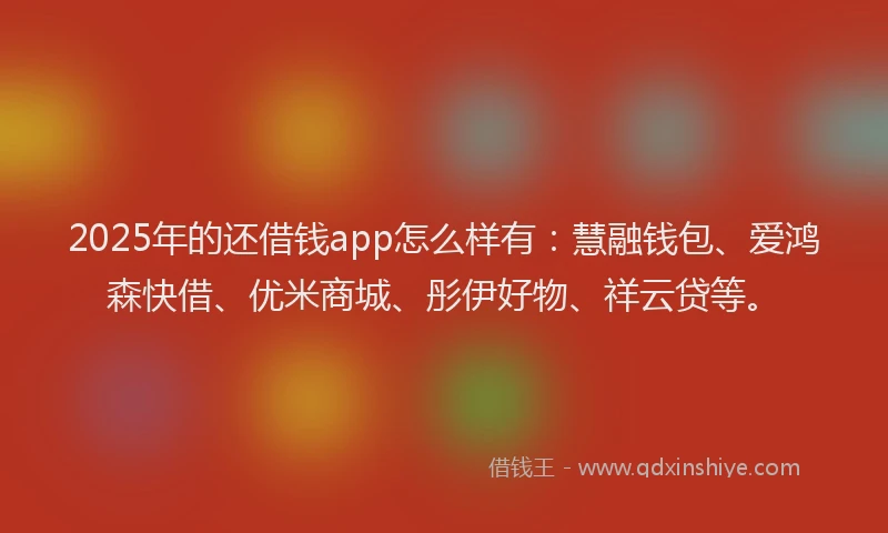 2025年的还借钱app怎么样有：慧融钱包、爱鸿森快借、优米商城、彤伊好物、祥云贷等。