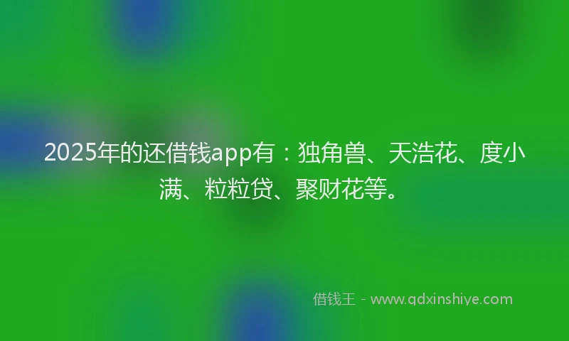 2025年的还借钱app有：独角兽、天浩花、度小满、粒粒贷、聚财花等。