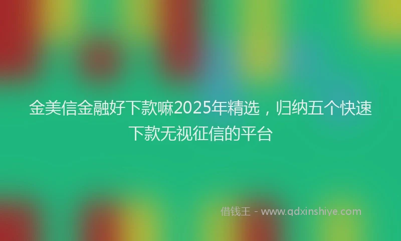金美信金融好下款嘛2025年精选，归纳五个快速下款无视征信的平台