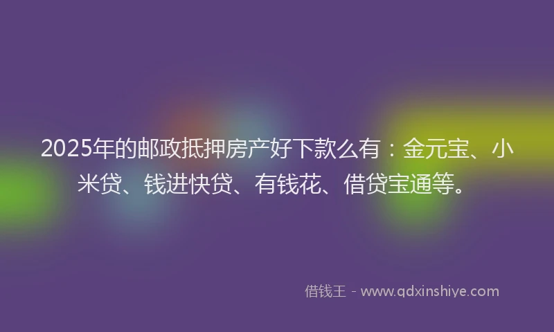 2025年的邮政抵押房产好下款么有：金元宝、小米贷、钱进快贷、有钱花、借贷宝通等。