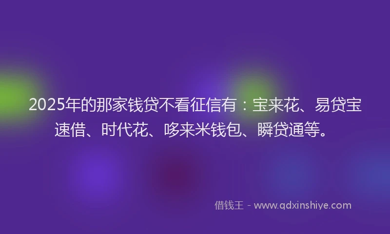 2025年的那家钱贷不看征信有：宝来花、易贷宝速借、时代花、哆来米钱包、瞬贷通等。