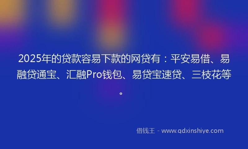 2025年的贷款容易下款的网贷有：平安易借、易融贷通宝、汇融Pro钱包、易贷宝速贷、三枝花等。