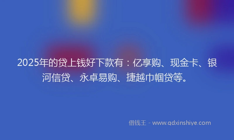 2025年的贷上钱好下款有：亿享购、现金卡、银河信贷、永卓易购、捷越巾帼贷等。