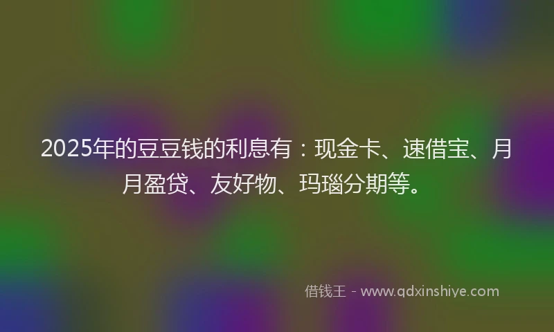 2025年的豆豆钱的利息有：现金卡、速借宝、月月盈贷、友好物、玛瑙分期等。