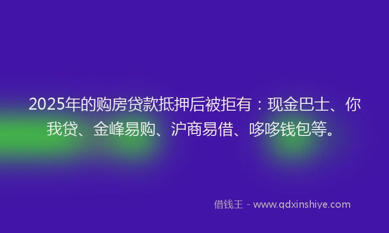 2025年的购房贷款抵押后被拒有：现金巴士、你我贷、金峰易购、沪商易借、哆哆钱包等。