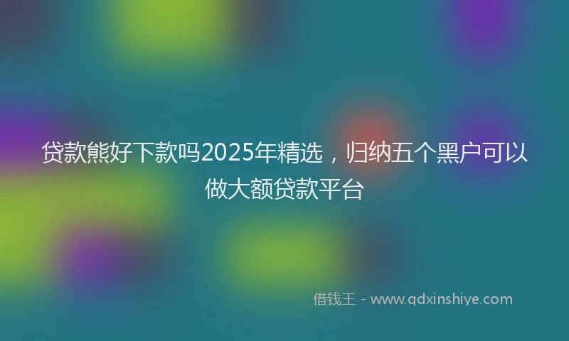 贷款熊好下款吗2025年精选，归纳五个黑户可以做大额贷款平台