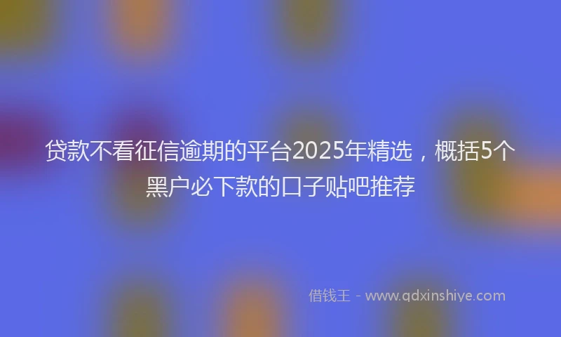 贷款不看征信逾期的平台2025年精选，概括5个黑户必下款的口子贴吧推荐